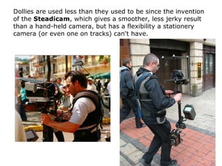 Dollies are used less than they used to be since the invention
of the Steadicam, which gives a smoother, less jerky result...