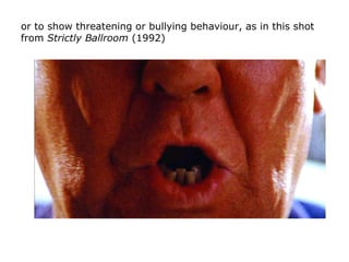 or to show threatening or bullying behaviour, as in this shot
from Strictly Ballroom (1992)
 
