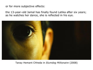 or for more subjective effects:
the 13-year–old Jamal has finally found Latika after six years;
as he watches her dance, s...