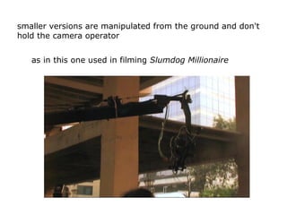 smaller versions are manipulated from the ground and don't
hold the camera operator
as in this one used in filming Slumdog...