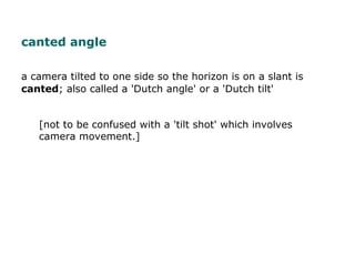 a camera tilted to one side so the horizon is on a slant is
canted; also called a 'Dutch angle' or a 'Dutch tilt'
[not to ...