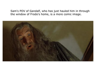 Sam's POV of Gandalf, who has just hauled him in through
the window of Frodo's home, is a more comic image.
 