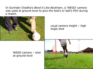 In Gurinder Chadha's Bend it Like Beckham, a 'WEGO' camera
was used at ground level to give the foot’s or ball’s POV durin...
