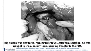 1
His spleen was shattered, requiring removal. After resuscitation, he was
brought to the recovery room pending transfer to the ICU.
The above photograph is not from Dylan’s accident. It and his case are used as part of this didactic reconstruction.
Source: https://www.inquirer.com/health/a/gun-violence-shot-hospital-emergency-room-trauma-bay-penn-medicine-20190805.html
 