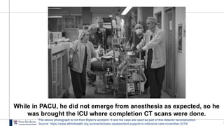 1
While in PACU, he did not emerge from anesthesia as expected, so he
was brought the ICU where completion CT scans were done.
The above photograph is not from Dylan’s accident. It and his case are used as part of this didactic reconstruction.
Source: https://www.alfredhealth.org.au/events/basic-assessment-support-in-intensive-care-november-2018/
 