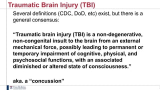 1
Traumatic Brain Injury (TBI)
Several definitions (CDC, DoD, etc) exist, but there is a
general consensus:
“Traumatic brain injury (TBI) is a non-degenerative,
non-congenital insult to the brain from an external
mechanical force, possibly leading to permanent or
temporary impairment of cognitive, physical, and
psychosocial functions, with an associated
diminished or altered state of consciousness.”
aka. a “concussion”
 