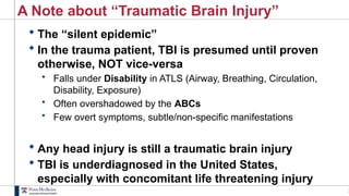 1
A Note about “Traumatic Brain Injury”
 The “silent epidemic”
 In the trauma patient, TBI is presumed until proven
otherwise, NOT vice-versa
• Falls under Disability in ATLS (Airway, Breathing, Circulation,
Disability, Exposure)
• Often overshadowed by the ABCs
• Few overt symptoms, subtle/non-specific manifestations
 Any head injury is still a traumatic brain injury
 TBI is underdiagnosed in the United States,
especially with concomitant life threatening injury
 