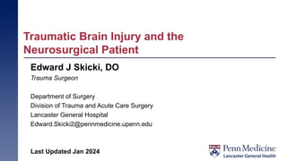 Traumatic Brain Injury and the
Neurosurgical Patient
Edward J Skicki, DO
Trauma Surgeon
Department of Surgery
Division of Trauma and Acute Care Surgery
Lancaster General Hospital
Edward.Skicki2@pennmedicine.upenn.edu
Last Updated Jan 2024
 