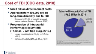 2
Cost of TBI (CDC data, 2010)
 $76.3 billion direct/indirect costs
 Approximately 100,000 are on
long-term disability due to TBI
• Accounts for 51.6% of mortality amongst
trauma patients (Dutton. J Trauma. 2010.)
 Progression of Intracranial
Hemorrhagic Injury (IHI)
(Thomas. J Am Coll Surg. 2010.)
• Longer hospitalizations (14.4 d vs. 9.7 d, p
<0.01)
• Increased mortality (24% vs. 3%, p <0.01)
 