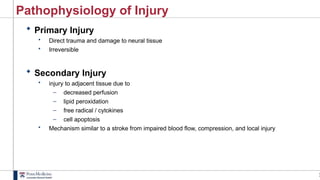 2
Pathophysiology of Injury
 Primary Injury
• Direct trauma and damage to neural tissue
• Irreversible
 Secondary Injury
• injury to adjacent tissue due to
– decreased perfusion
– lipid peroxidation
– free radical / cytokines
– cell apoptosis
• Mechanism similar to a stroke from impaired blood flow, compression, and local injury
 