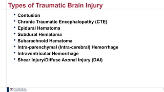 3
Types of Traumatic Brain Injury
 Contusion
 Chronic Traumatic Encephalopathy (CTE)
 Epidural Hematoma
 Subdural Hematoma
 Subarachnoid Hematoma
 Intra-parenchymal (Intra-cerebral) Hemorrhage
 Intraventricular Hemorrhage
 Shear Injury/Diffuse Axonal Injury (DAI)
 