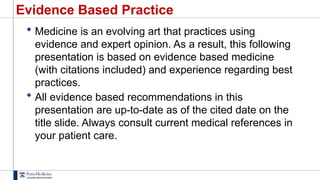 Evidence Based Practice
 Medicine is an evolving art that practices using
evidence and expert opinion. As a result, this following
presentation is based on evidence based medicine
(with citations included) and experience regarding best
practices.
 All evidence based recommendations in this
presentation are up-to-date as of the cited date on the
title slide. Always consult current medical references in
your patient care.
 