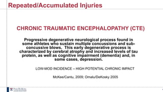 4
Repeated/Accumulated Injuries
CHRONIC TRAUMATIC ENCEPHALOPATHY (CTE)
Progressive degenerative neurological process found in
some athletes who sustain multiple concussions and sub-
concussive blows. This early degenerative process is
characterized by cerebral atrophy and increased levels of tau
protein, as well as cognitive impairment (dementia) and, in
some cases, depression.
LOW-MOD INCIDENCE – HIGH POTENTIAL CHRONIC IMPACT
McKee/Cantu, 2009; Omalu/DeKosky 2005
 