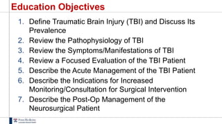 Education Objectives
1. Define Traumatic Brain Injury (TBI) and Discuss Its
Prevalence
2. Review the Pathophysiology of TBI
3. Review the Symptoms/Manifestations of TBI
4. Review a Focused Evaluation of the TBI Patient
5. Describe the Acute Management of the TBI Patient
6. Describe the Indications for Increased
Monitoring/Consultation for Surgical Intervention
7. Describe the Post-Op Management of the
Neurosurgical Patient
 