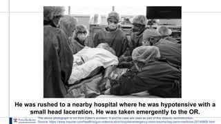 He was rushed to a nearby hospital where he was hypotensive with a
small head laceration. He was taken emergently to the OR.
The above photograph is not from Dylan’s accident. It and his case are used as part of this didactic reconstruction.
Source: https://www.inquirer.com/health/a/gun-violence-shot-hospital-emergency-room-trauma-bay-penn-medicine-20190805.html
 