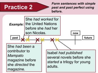 Practice 2

Form sentences with simple
past and past perfect using
before.

She hadthe
(work) for worked for
United Nations
Example: the United Nations
before she had her
(have) her
son Nicolas
son Nicolas.
past

She had been a
1. (be) a contributor
to Mampato
contributor to
Magazine
Mampato
magazine before
(direct) the
magazine
she directed the
magazine.

now
future

Isabel had published
2. Isabel (publish)
several novels
several novels before she
started a trilogy for young
(start) a
trilogy for
adults.

young adults

 