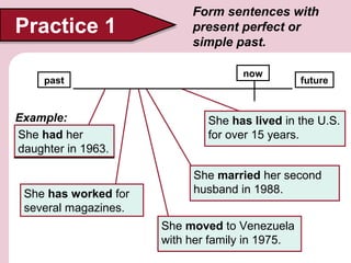 Practice 1
past

Example:
She had her
(have) her
1963.
daughter in 1963

She has for several
1. (work) worked for
several magazines.
magazines

Form sentences with
present perfect or
simple past.
now

future

She has lived in the U.S.
4. (live) in the U.S. for
forover 15 years
over 15 years.
She married her second
3. (marry) her second
husband in 1988.
husband in 1988
She moved to Venezuela
2. (move) to Venezuela
with her family in 1975.
with her family in 1975

 