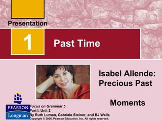 1

Past Time
Isabel Allende:
Precious Past

Focus on Grammar 5
Part I, Unit 2
By Ruth Luman, Gabriele Steiner, and BJ Wells
Copyright © 2006. Pearson Education, Inc. All rights reserved.

Moments

 