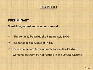 CHAPTER I
PRELIMINARY
Short title, extent and commencement.
 This Act may be called the Patents Act, 1970.
 It extends to the whole of India.
 It shall come into force on such date as the Central
Government may, by notification in the Official Gazette
Contd...
 