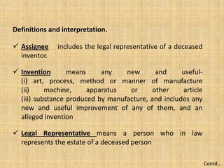 Definitions and interpretation.
 Assignee includes the legal representative of a deceased
inventor.
 Invention means any new and useful-
(i) art, process, method or manner of manufacture
(ii) machine, apparatus or other article
(iii) substance produced by manufacture, and includes any
new and useful improvement of any of them, and an
alleged invention
 Legal Representative means a person who in law
represents the estate of a deceased person
Contd...
 