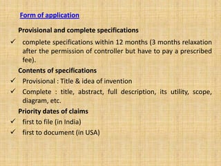 Form of application
Provisional and complete specifications
 complete specifications within 12 months (3 months relaxation
after the permission of controller but have to pay a prescribed
fee).
Contents of specifications
 Provisional : Title & idea of invention
 Complete : title, abstract, full description, its utility, scope,
diagram, etc.
Priority dates of claims
 first to file (in India)
 first to document (in USA)
 