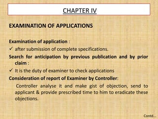CHAPTER IV
EXAMINATION OF APPLICATIONS
Examination of application :
 after submission of complete specifications.
Search for anticipation by previous publication and by prior
claim :
 It is the duty of examiner to check applications
Consideration of report of Examiner by Controller:
Controller analyse it and make gist of objection, send to
applicant & provide prescribed time to him to eradicate these
objections.
Contd...
 