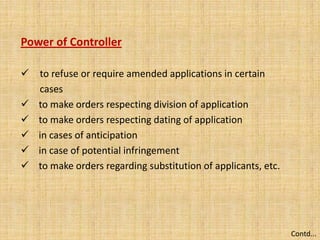 Power of Controller
 to refuse or require amended applications in certain
cases
 to make orders respecting division of application
 to make orders respecting dating of application
 in cases of anticipation
 in case of potential infringement
 to make orders regarding substitution of applicants, etc.
Contd...
 