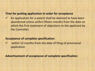Time for putting application in order for acceptance
 An application for a patent shall be deemed to have been
abandoned unless within fifteen months from the date on
which the first statement of objections to the applicant by
the Controller.
Acceptance of complete specification:
 within 12 months from the date of filing of provisional
application
Advertisement of acceptance of complete specification
 