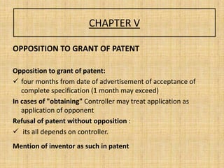 CHAPTER V
OPPOSITION TO GRANT OF PATENT
Opposition to grant of patent:
 four months from date of advertisement of acceptance of
complete specification (1 month may exceed)
In cases of "obtaining" Controller may treat application as
application of opponent
Refusal of patent without opposition :
 its all depends on controller.
Mention of inventor as such in patent
 