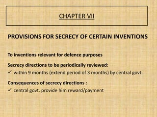 CHAPTER VII
PROVISIONS FOR SECRECY OF CERTAIN INVENTIONS
To inventions relevant for defence purposes
Secrecy directions to be periodically reviewed:
 within 9 months (extend period of 3 months) by central govt.
Consequences of secrecy directions :
 central govt. provide him reward/payment
 
