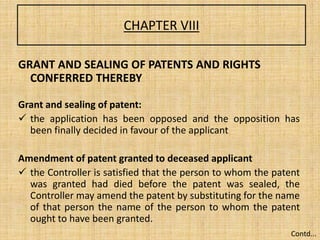 CHAPTER VIII
GRANT AND SEALING OF PATENTS AND RIGHTS
CONFERRED THEREBY
Grant and sealing of patent:
 the application has been opposed and the opposition has
been finally decided in favour of the applicant
Amendment of patent granted to deceased applicant
 the Controller is satisfied that the person to whom the patent
was granted had died before the patent was sealed, the
Controller may amend the patent by substituting for the name
of that person the name of the person to whom the patent
ought to have been granted.
Contd...
 