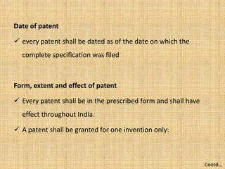 Date of patent
 every patent shall be dated as of the date on which the
complete specification was filed
Form, extent and effect of patent
 Every patent shall be in the prescribed form and shall have
effect throughout India.
 A patent shall be granted for one invention only:
Contd...
 