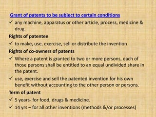 Grant of patents to be subject to certain conditions
 any machine, apparatus or other article, process, medicine &
drug.
Rights of patentee
 to make, use, exercise, sell or distribute the invention
Rights of co-owners of patents
 Where a patent is granted to two or more persons, each of
those persons shall be entitled to an equal undivided share in
the patent.
 use, exercise and sell the patented invention for his own
benefit without accounting to the other person or persons.
Term of patent
 5 years- for food, drugs & medicine.
 14 yrs – for all other inventions (methods &/or processes)
 