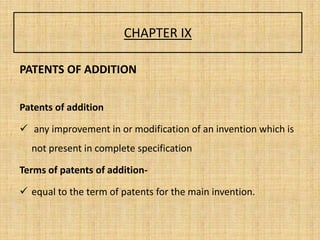 CHAPTER IX
PATENTS OF ADDITION
Patents of addition
 any improvement in or modification of an invention which is
not present in complete specification
Terms of patents of addition-
 equal to the term of patents for the main invention.
 