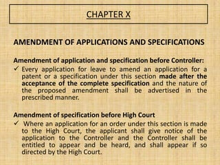 CHAPTER X
AMENDMENT OF APPLICATIONS AND SPECIFICATIONS
Amendment of application and specification before Controller:
 Every application for leave to amend an application for a
patent or a specification under this section made after the
acceptance of the complete specification and the nature of
the proposed amendment shall be advertised in the
prescribed manner.
Amendment of specification before High Court
 Where an application for an order under this section is made
to the High Court, the applicant shall give notice of the
application to the Controller and the Controller shall be
entitled to appear and be heard, and shall appear if so
directed by the High Court.
 