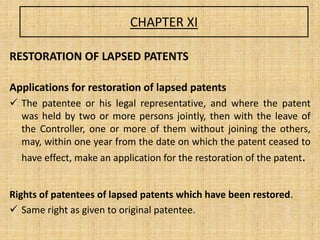 CHAPTER XI
RESTORATION OF LAPSED PATENTS
Applications for restoration of lapsed patents
 The patentee or his legal representative, and where the patent
was held by two or more persons jointly, then with the leave of
the Controller, one or more of them without joining the others,
may, within one year from the date on which the patent ceased to
have effect, make an application for the restoration of the patent.
Rights of patentees of lapsed patents which have been restored.
 Same right as given to original patentee.
 