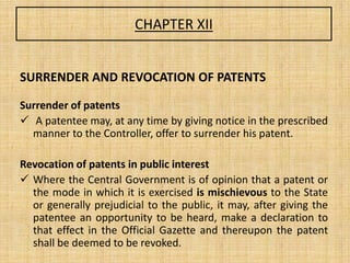 CHAPTER XII
SURRENDER AND REVOCATION OF PATENTS
Surrender of patents
 A patentee may, at any time by giving notice in the prescribed
manner to the Controller, offer to surrender his patent.
Revocation of patents in public interest
 Where the Central Government is of opinion that a patent or
the mode in which it is exercised is mischievous to the State
or generally prejudicial to the public, it may, after giving the
patentee an opportunity to be heard, make a declaration to
that effect in the Official Gazette and thereupon the patent
shall be deemed to be revoked.
 