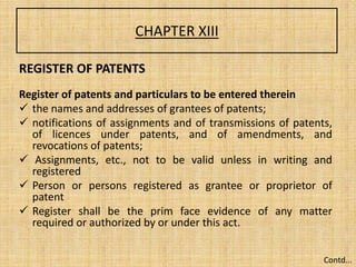 CHAPTER XIII
REGISTER OF PATENTS
Register of patents and particulars to be entered therein
 the names and addresses of grantees of patents;
 notifications of assignments and of transmissions of patents,
of licences under patents, and of amendments, and
revocations of patents;
 Assignments, etc., not to be valid unless in writing and
registered
 Person or persons registered as grantee or proprietor of
patent
 Register shall be the prim face evidence of any matter
required or authorized by or under this act.
Contd...
 