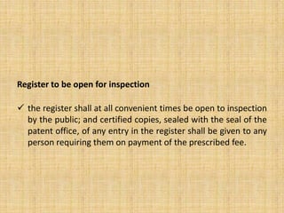 Register to be open for inspection
 the register shall at all convenient times be open to inspection
by the public; and certified copies, sealed with the seal of the
patent office, of any entry in the register shall be given to any
person requiring them on payment of the prescribed fee.
 