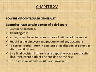 CHAPTER XV
POWERS OF CONTROLLER GENERALLY
Controller have certain powers of a civil court
 Examining patentee.
 Awarding cost
 Issuing commission for examination of witness of document
 Requiring the discovery and production of any document
 To correct clerical error in a patent or application of patent or
other specification
 Give final decision if there is any opposition on a specification
filed, then heard both of one and decide the case.
 Give extension of time in different provisions.
 