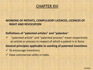 WORKING OF PATENTS, COMPULSORY LICENCES, LICENCES OF
RIGHT AND REVOCATION
Definitions of "patented articles" and "patentee”.
 "patented article" and "patented process" mean respectively
an article or process in respect of which a patent is in force
General principles applicable to working of patented inventions
 To encourage inventions.
 Have commercial utility in India.
CHAPTER XVI
Contd…
 