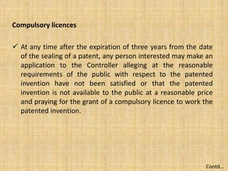 Compulsory licences
 At any time after the expiration of three years from the date
of the sealing of a patent, any person interested may make an
application to the Controller alleging at the reasonable
requirements of the public with respect to the patented
invention have not been satisfied or that the patented
invention is not available to the public at a reasonable price
and praying for the grant of a compulsory licence to work the
patented invention.
Contd…
 
