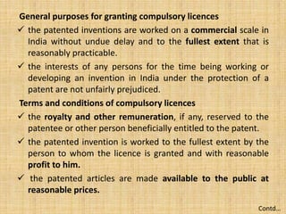 General purposes for granting compulsory licences
 the patented inventions are worked on a commercial scale in
India without undue delay and to the fullest extent that is
reasonably practicable.
 the interests of any persons for the time being working or
developing an invention in India under the protection of a
patent are not unfairly prejudiced.
Terms and conditions of compulsory licences
 the royalty and other remuneration, if any, reserved to the
patentee or other person beneficially entitled to the patent.
 the patented invention is worked to the fullest extent by the
person to whom the licence is granted and with reasonable
profit to him.
 the patented articles are made available to the public at
reasonable prices.
Contd…
 