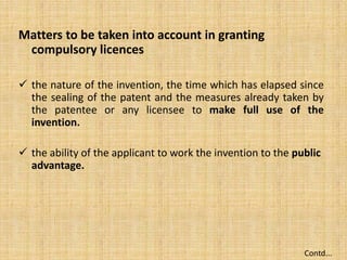 Matters to be taken into account in granting
compulsory licences
 the nature of the invention, the time which has elapsed since
the sealing of the patent and the measures already taken by
the patentee or any licensee to make full use of the
invention.
 the ability of the applicant to work the invention to the public
advantage.
Contd...
 