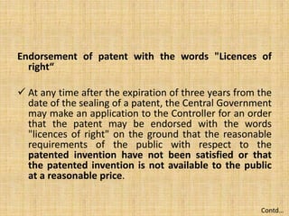 Endorsement of patent with the words "Licences of
right“
 At any time after the expiration of three years from the
date of the sealing of a patent, the Central Government
may make an application to the Controller for an order
that the patent may be endorsed with the words
"licences of right" on the ground that the reasonable
requirements of the public with respect to the
patented invention have not been satisfied or that
the patented invention is not available to the public
at a reasonable price.
Contd…
 