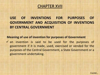 USE OF INVENTIONS FOR PURPOSES OF
GOVERNMENT AND ACQUISITION OF INVENTIONS
BY CENTRAL GOVERNMENT
Meaning of use of invention for purposes of Government
 an invention is said to be used for the purposes of
government if it is made, used, exercised or vended for the
purposes of the Central Government, a State Government or a
government undertaking.
CHAPTER XVII
Contd…
 
