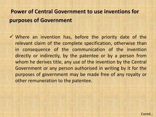 Power of Central Government to use inventions for
purposes of Government
 Where an invention has, before the priority date of the
relevant claim of the complete specification, otherwise than
in consequence of the communication of the invention
directly or indirectly, by the patentee or by a person from
whom he derives title, any use of the invention by the Central
Government or any person authorised in writing by it for the
purposes of government may be made free of any royalty or
other remuneration to the patentee.
Contd…
 
