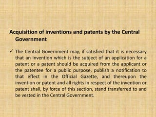Acquisition of inventions and patents by the Central
Government
 The Central Government may, if satisfied that it is necessary
that an invention which is the subject of an application for a
patent or a patent should be acquired from the applicant or
the patentee for a public purpose, publish a notification to
that effect in the Official Gazette, and thereupon the
invention or patent and all rights in respect of the invention or
patent shall, by force of this section, stand transferred to and
be vested in the Central Government.
 