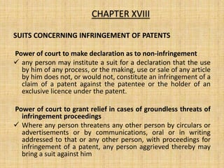 SUITS CONCERNING INFRINGEMENT OF PATENTS
Power of court to make declaration as to non-infringement
 any person may institute a suit for a declaration that the use
by him of any process, or the making, use or sale of any article
by him does not, or would not, constitute an infringement of a
claim of a patent against the patentee or the holder of an
exclusive licence under the patent.
Power of court to grant relief in cases of groundless threats of
infringement proceedings
 Where any person threatens any other person by circulars or
advertisements or by communications, oral or in writing
addressed to that or any other person, with proceedings for
infringement of a patent, any person aggrieved thereby may
bring a suit against him
CHAPTER XVIII
 