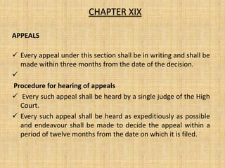 APPEALS
 Every appeal under this section shall be in writing and shall be
made within three months from the date of the decision.

Procedure for hearing of appeals
 Every such appeal shall be heard by a single judge of the High
Court.
 Every such appeal shall be heard as expeditiously as possible
and endeavour shall be made to decide the appeal within a
period of twelve months from the date on which it is filed.
CHAPTER XIX
 